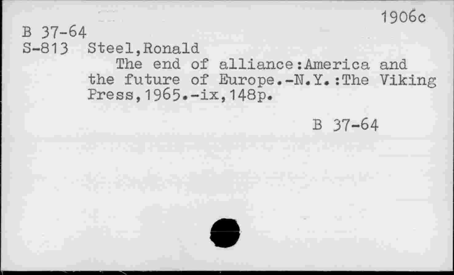 ﻿1906c
B 37-64
S-813 Steel,Ronald
The end of alliance :America and the future of Europe.-N.Y.:The Viking Press,1965.-ix,148p.
B 37-64